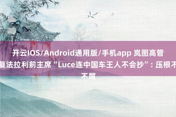 开云IOS/Android通用版/手机app 岚图高管恢复法拉利前主席“Luce连中国车王人不会抄”: 压根不屑
