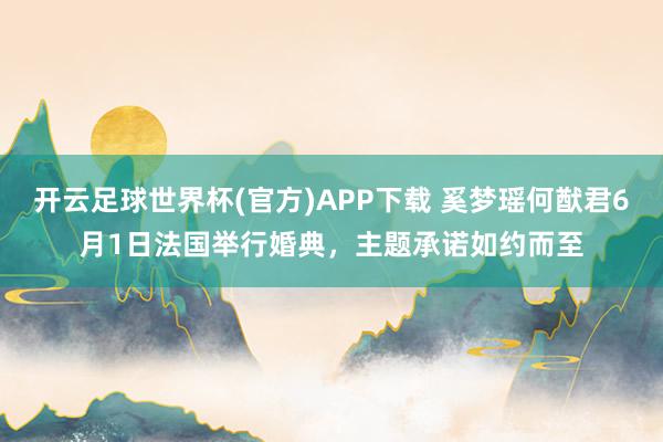 开云足球世界杯(官方)APP下载 奚梦瑶何猷君6月1日法国举行婚典，主题承诺如约而至