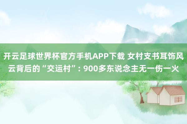 开云足球世界杯官方手机APP下载 女村支书耳饰风云背后的“交运村”: 900多东说念主无一伤一火