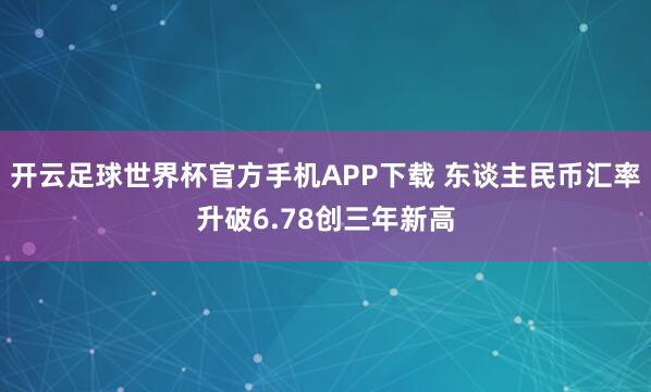 开云足球世界杯官方手机APP下载 东谈主民币汇率升破6.78创三年新高