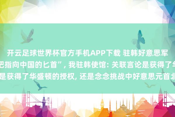 开云足球世界杯官方手机APP下载 驻韩好意思军司令称“韩国就像一把指向中国的匕首”, 我驻韩使馆: 关联言论是获得了华盛顿的授权, 还是念念挑战中好意思元首北京会晤的共鸣?