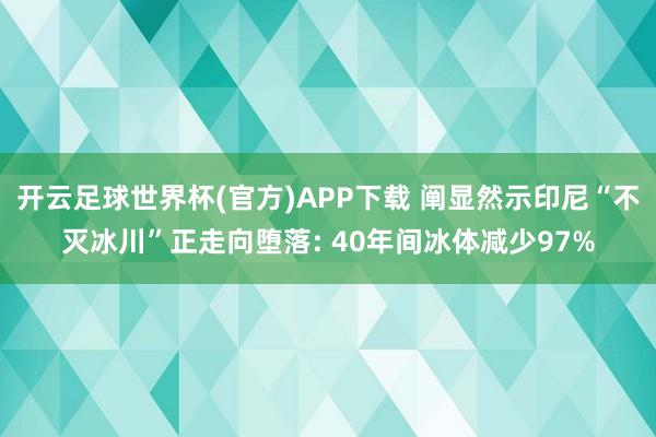 开云足球世界杯(官方)APP下载 阐显然示印尼“不灭冰川”正走向堕落: 40年间冰体减少97%