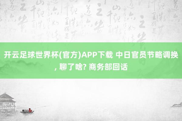开云足球世界杯(官方)APP下载 中日官员节略调换, 聊了啥? 商务部回话