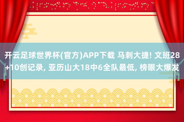 开云足球世界杯(官方)APP下载 马刺大捷! 文班28+10创记录, 亚历山大18中6全队最低, 榜眼大爆发