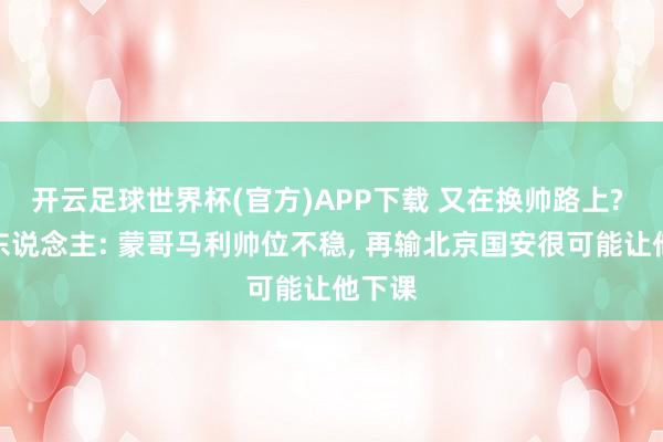 开云足球世界杯(官方)APP下载 又在换帅路上? 媒体东说念主: 蒙哥马利帅位不稳, 再输北京国安很可能让他下课