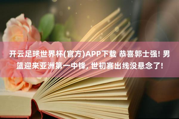 开云足球世界杯(官方)APP下载 恭喜郭士强! 男篮迎来亚洲第一中锋, 世初赛出线没悬念了!