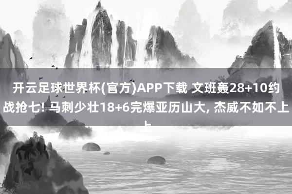 开云足球世界杯(官方)APP下载 文班轰28+10约战抢七! 马刺少壮18+6完爆亚历山大, 杰威不如不上