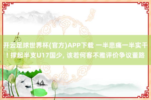 开云足球世界杯(官方)APP下载 一半悲痛一半实干! 撑起半支U17国少, 该若何客不雅评价争议董路