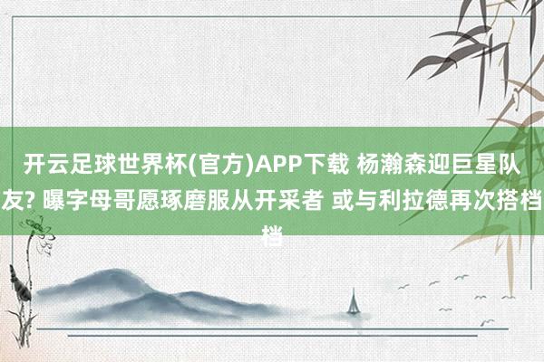 开云足球世界杯(官方)APP下载 杨瀚森迎巨星队友? 曝字母哥愿琢磨服从开采者 或与利拉德再次搭档