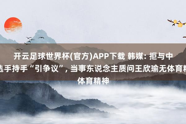 开云足球世界杯(官方)APP下载 韩媒: 拒与中国选手持手“引争议”, 当事东说念主质问王欣瑜无体育精神