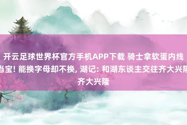 开云足球世界杯官方手机APP下载 骑士拿软蛋内线当宝! 能换字母却不换, 湖记: 和湖东谈主交往齐大兴隆