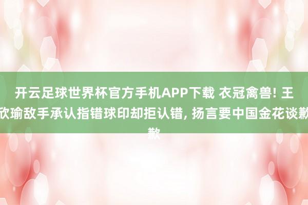 开云足球世界杯官方手机APP下载 衣冠禽兽! 王欣瑜敌手承认指错球印却拒认错, 扬言要中国金花谈歉