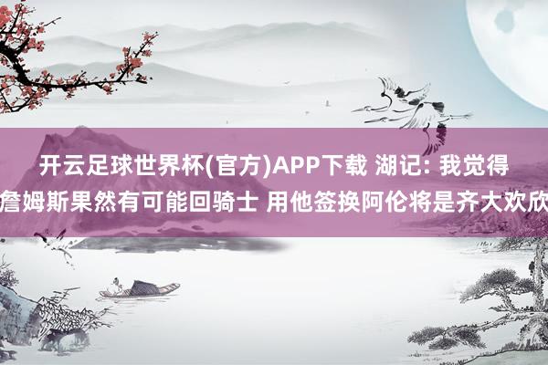 开云足球世界杯(官方)APP下载 湖记: 我觉得詹姆斯果然有可能回骑士 用他签换阿伦将是齐大欢欣