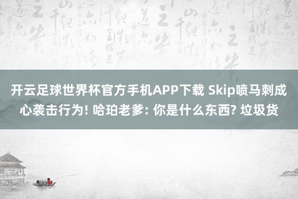 开云足球世界杯官方手机APP下载 Skip喷马刺成心袭击行为! 哈珀老爹: 你是什么东西? 垃圾货
