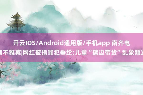 开云IOS/Android通用版/手机app 南齐电商不雅察|网红被指罪犯垂纶;儿童“擦边带货”乱象频发