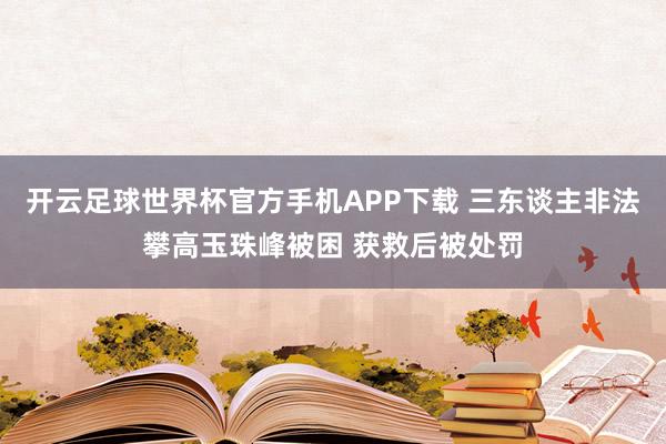 开云足球世界杯官方手机APP下载 三东谈主非法攀高玉珠峰被困 获救后被处罚