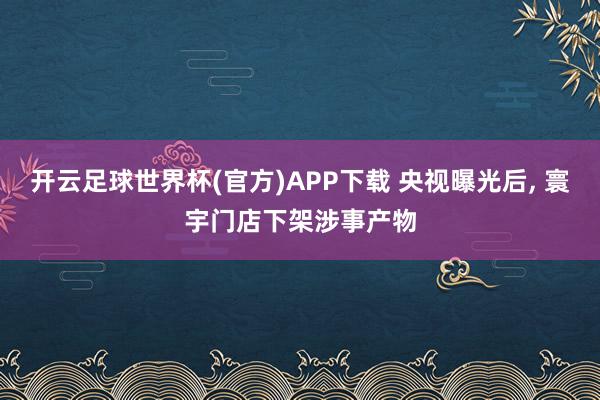 开云足球世界杯(官方)APP下载 央视曝光后, 寰宇门店下架涉事产物