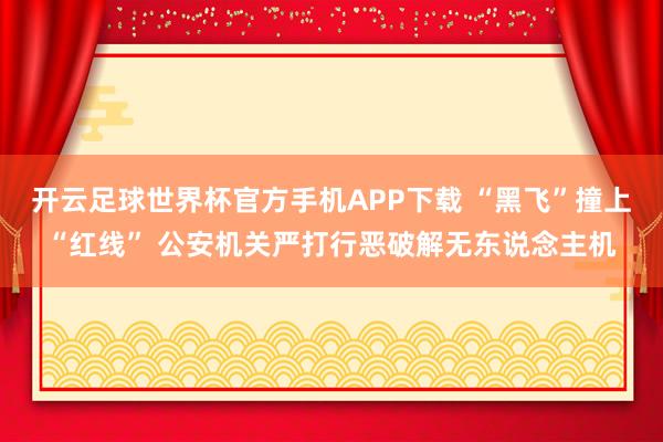 开云足球世界杯官方手机APP下载 “黑飞”撞上“红线” 公安机关严打行恶破解无东说念主机