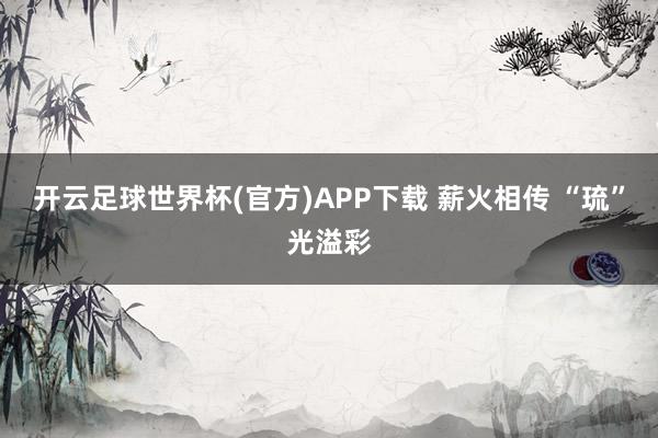 开云足球世界杯(官方)APP下载 薪火相传 “琉”光溢彩