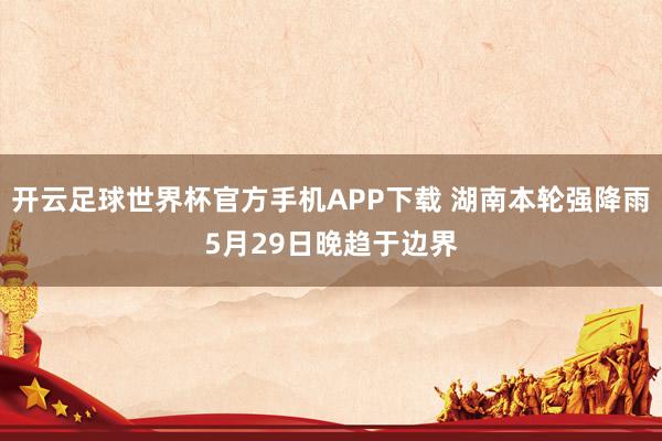 开云足球世界杯官方手机APP下载 湖南本轮强降雨5月29日晚趋于边界