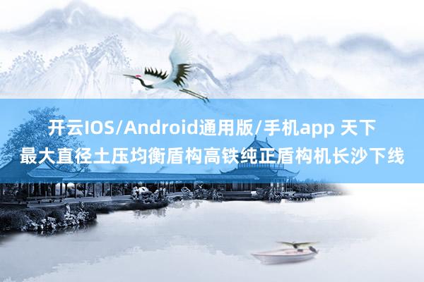 开云IOS/Android通用版/手机app 天下最大直径土压均衡盾构高铁纯正盾构机长沙下线
