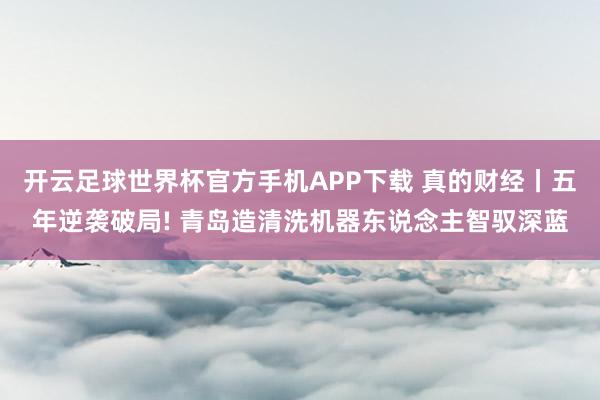 开云足球世界杯官方手机APP下载 真的财经丨五年逆袭破局! 青岛造清洗机器东说念主智驭深蓝