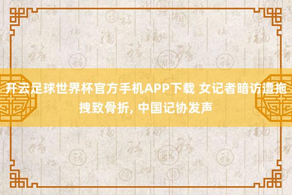 开云足球世界杯官方手机APP下载 女记者暗访遭拖拽致骨折, 中国记协发声