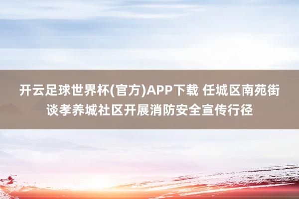 开云足球世界杯(官方)APP下载 任城区南苑街谈孝养城社区开展消防安全宣传行径