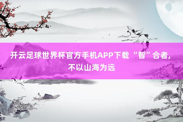 开云足球世界杯官方手机APP下载 “智”合者, 不以山海为远