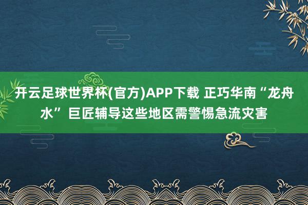 开云足球世界杯(官方)APP下载 正巧华南“龙舟水” 巨匠辅导这些地区需警惕急流灾害