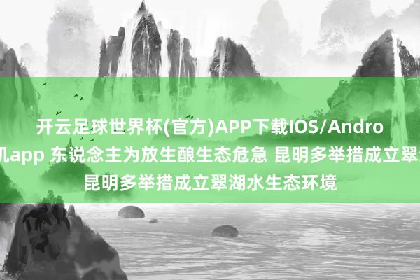 开云足球世界杯(官方)APP下载IOS/Android通用版/手机app 东说念主为放生酿生态危急 昆明多举措成立翠湖水生态环境