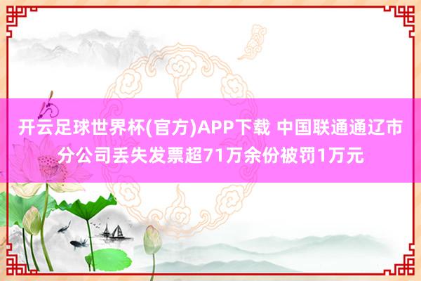 开云足球世界杯(官方)APP下载 中国联通通辽市分公司丢失发票超71万余份被罚1万元