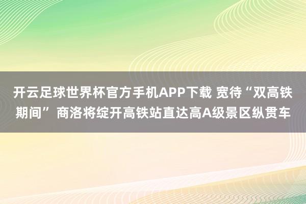 开云足球世界杯官方手机APP下载 宽待“双高铁期间” 商洛将绽开高铁站直达高A级景区纵贯车