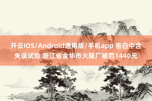 开云IOS/Android通用版/手机app 告白中含失误试验 浙江省金华市火腿厂被罚1440元