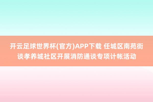 开云足球世界杯(官方)APP下载 任城区南苑街谈孝养城社区开展消防通谈专项计帐活动