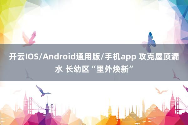 开云IOS/Android通用版/手机app 攻克屋顶漏水 长幼区“里外焕新”