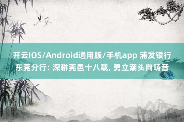开云IOS/Android通用版/手机app 浦发银行东莞分行: 深耕莞邑十八载, 勇立潮头向畴昔
