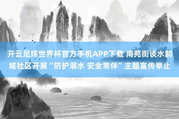 开云足球世界杯官方手机APP下载 南苑街谈水韵城社区开展“防护溺水 安全常伴”主题宣传举止