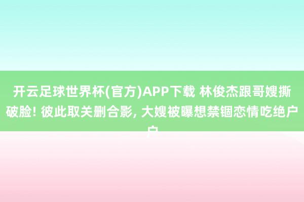 开云足球世界杯(官方)APP下载 林俊杰跟哥嫂撕破脸! 彼此取关删合影, 大嫂被曝想禁锢恋情吃绝户