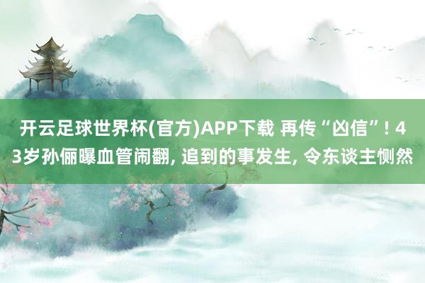 开云足球世界杯(官方)APP下载 再传“凶信”! 43岁孙俪曝血管闹翻, 追到的事发生, 令东谈主恻然