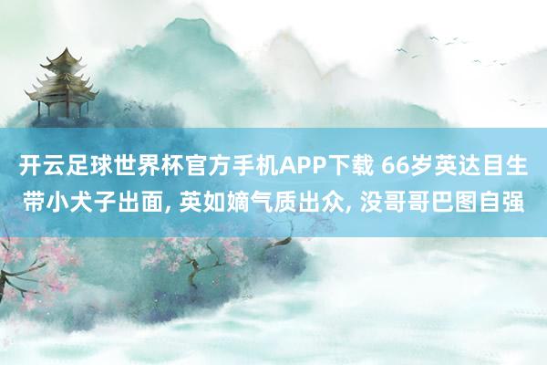 开云足球世界杯官方手机APP下载 66岁英达目生带小犬子出面, 英如嫡气质出众, 没哥哥巴图自强