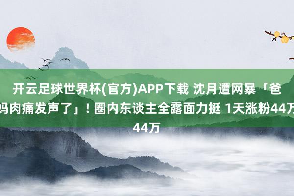 开云足球世界杯(官方)APP下载 沈月遭网暴「爸妈肉痛发声了」! 圈内东谈主全露面力挺 1天涨粉44万