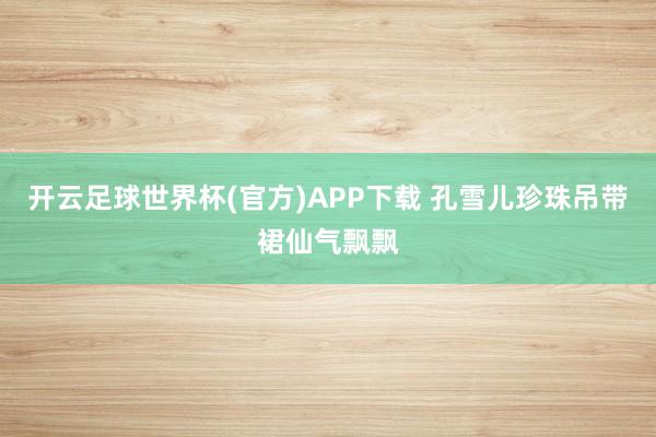 开云足球世界杯(官方)APP下载 孔雪儿珍珠吊带裙仙气飘飘