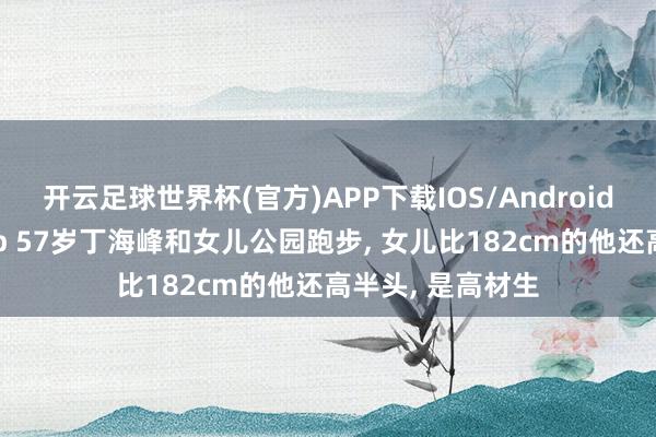 开云足球世界杯(官方)APP下载IOS/Android通用版/手机app 57岁丁海峰和女儿公园跑步, 女儿比182cm的他还高半头, 是高材生