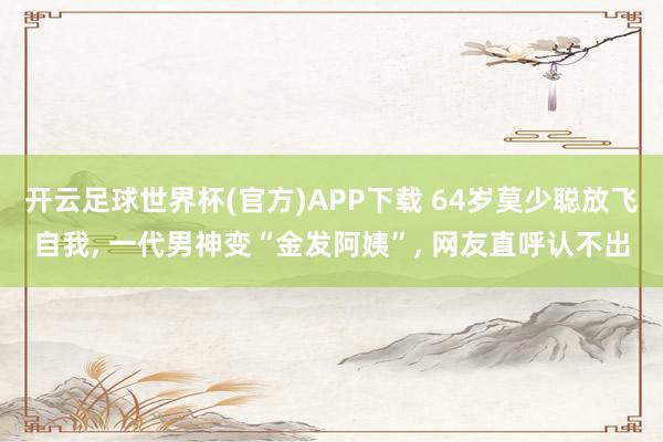开云足球世界杯(官方)APP下载 64岁莫少聪放飞自我, 一代男神变“金发阿姨”, 网友直呼认不出