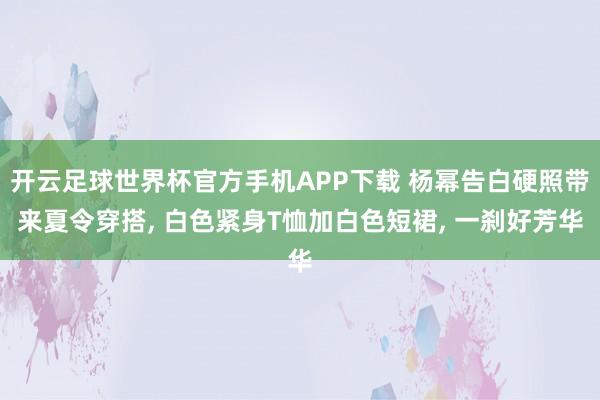 开云足球世界杯官方手机APP下载 杨幂告白硬照带来夏令穿搭, 白色紧身T恤加白色短裙,<a href=
