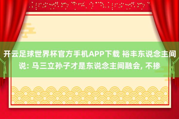 开云足球世界杯官方手机APP下载 裕丰东说念主间说: 马三立孙子才是东说念主间融会, 不掺