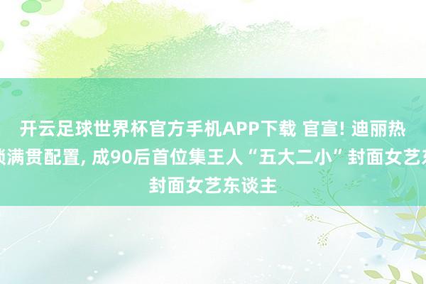 开云足球世界杯官方手机APP下载 官宣! 迪丽热巴解锁满贯配置, 成90后首位集王人“五大二小”封面女艺东谈主