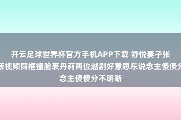 开云足球世界杯官方手机APP下载 舒悦妻孑张宇峰更新视频同框撞脸裘丹莉两位越剧好意思东说念主傻傻分不明晰