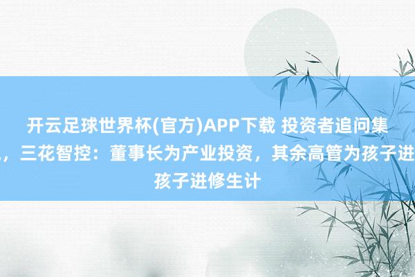 开云足球世界杯(官方)APP下载 投资者追问集体减执，三花智控：董事长为产业投资，其余高管为孩子进修生计